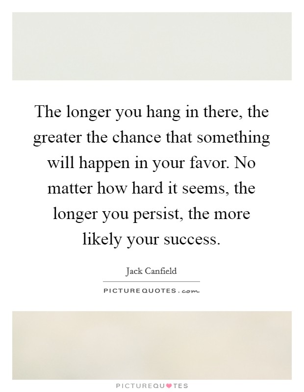 The longer you hang in there, the greater the chance that something will happen in your favor. No matter how hard it seems, the longer you persist, the more likely your success. Picture Quote #1