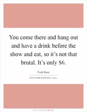 You come there and hang out and have a drink before the show and eat, so it’s not that brutal. It’s only $6 Picture Quote #1