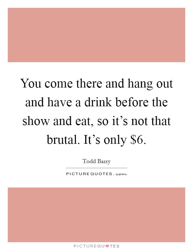 You come there and hang out and have a drink before the show and eat, so it's not that brutal. It's only $6. Picture Quote #1
