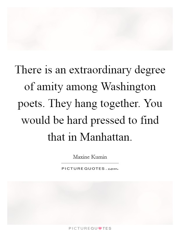There is an extraordinary degree of amity among Washington poets. They hang together. You would be hard pressed to find that in Manhattan. Picture Quote #1