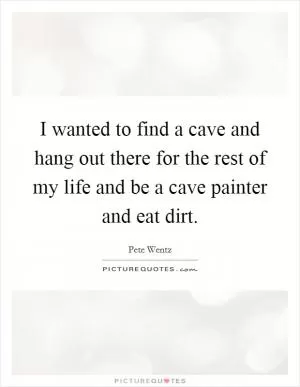 I wanted to find a cave and hang out there for the rest of my life and be a cave painter and eat dirt Picture Quote #1