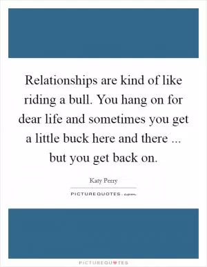 Relationships are kind of like riding a bull. You hang on for dear life and sometimes you get a little buck here and there ... but you get back on Picture Quote #1