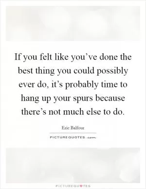 If you felt like you’ve done the best thing you could possibly ever do, it’s probably time to hang up your spurs because there’s not much else to do Picture Quote #1