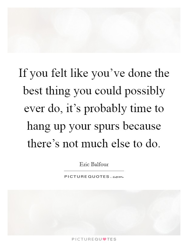If you felt like you've done the best thing you could possibly ever do, it's probably time to hang up your spurs because there's not much else to do. Picture Quote #1