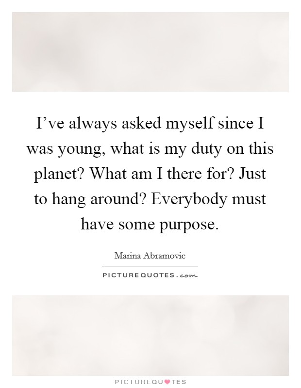 I've always asked myself since I was young, what is my duty on this planet? What am I there for? Just to hang around? Everybody must have some purpose. Picture Quote #1
