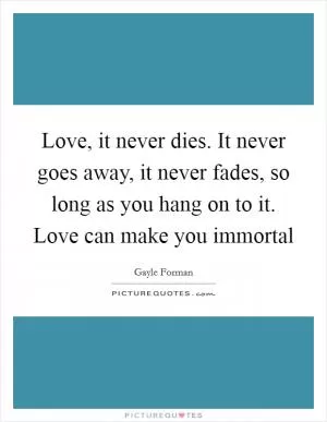 Love, it never dies. It never goes away, it never fades, so long as you hang on to it. Love can make you immortal Picture Quote #1