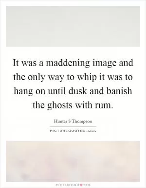 It was a maddening image and the only way to whip it was to hang on until dusk and banish the ghosts with rum Picture Quote #1