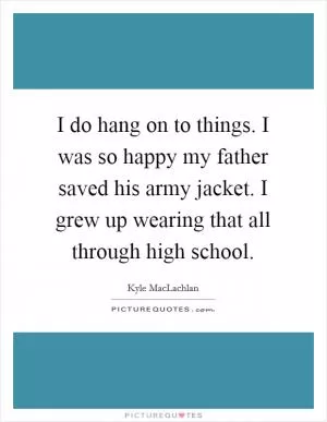 I do hang on to things. I was so happy my father saved his army jacket. I grew up wearing that all through high school Picture Quote #1