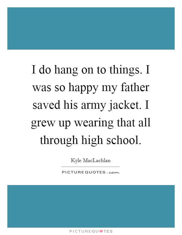I do hang on to things. I was so happy my father saved his army jacket. I grew up wearing that all through high school. Picture Quote #1