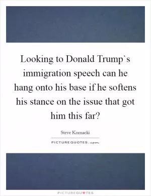 Looking to Donald Trump`s immigration speech can he hang onto his base if he softens his stance on the issue that got him this far? Picture Quote #1