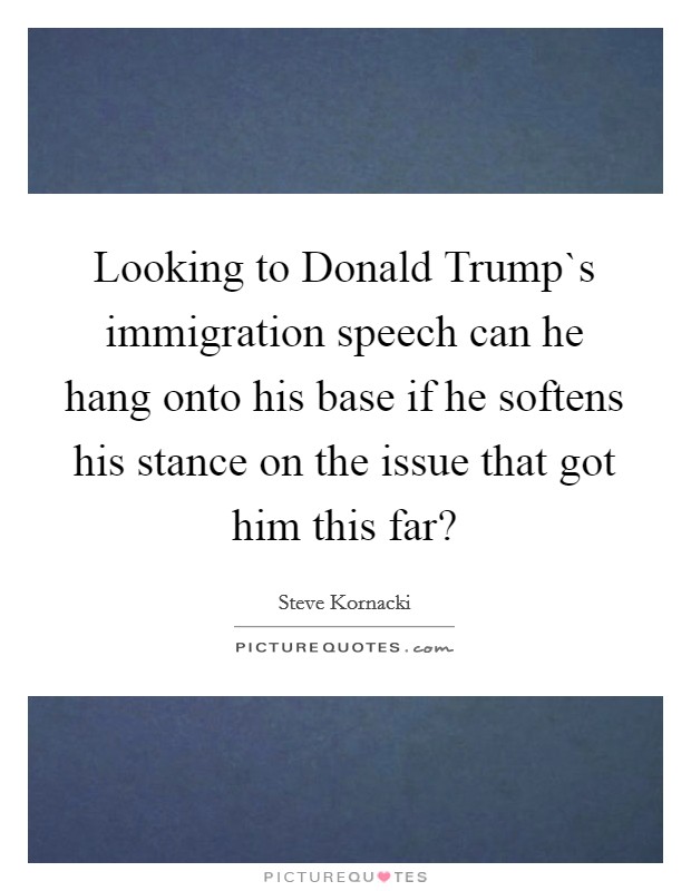 Looking to Donald Trump`s immigration speech can he hang onto his base if he softens his stance on the issue that got him this far? Picture Quote #1