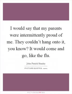 I would say that my parents were intermittently proud of me. They couldn’t hang onto it, you know? It would come and go, like the flu Picture Quote #1