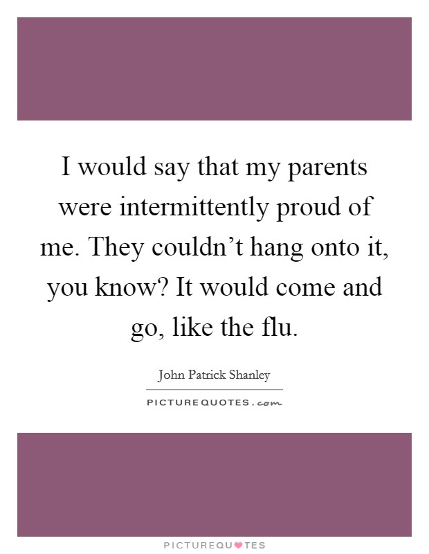I would say that my parents were intermittently proud of me. They couldn't hang onto it, you know? It would come and go, like the flu. Picture Quote #1