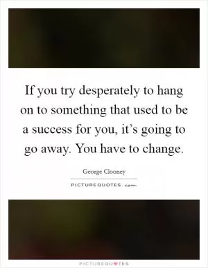 If you try desperately to hang on to something that used to be a success for you, it’s going to go away. You have to change Picture Quote #1