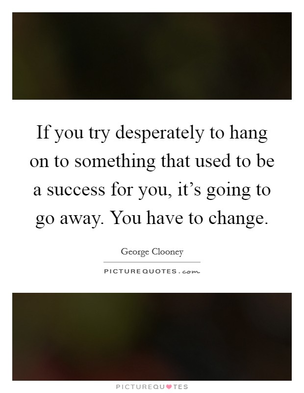 If you try desperately to hang on to something that used to be a success for you, it's going to go away. You have to change. Picture Quote #1