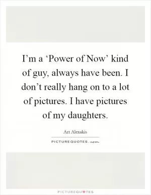 I’m a ‘Power of Now’ kind of guy, always have been. I don’t really hang on to a lot of pictures. I have pictures of my daughters Picture Quote #1