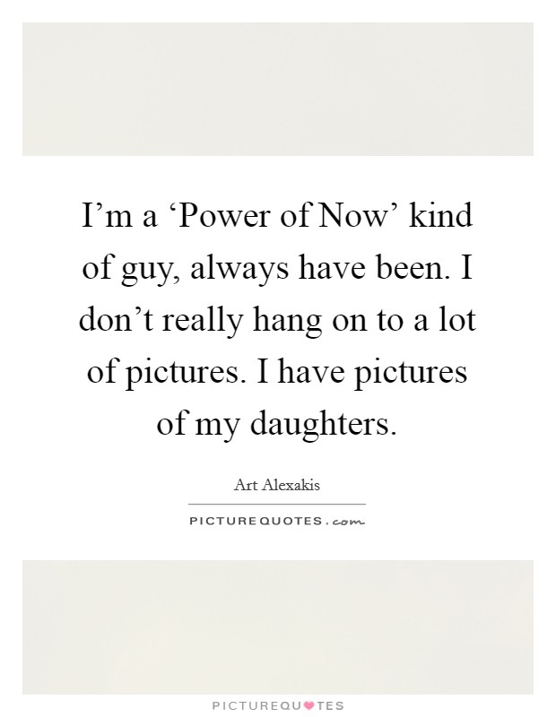 I'm a ‘Power of Now' kind of guy, always have been. I don't really hang on to a lot of pictures. I have pictures of my daughters. Picture Quote #1