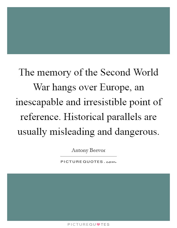 The memory of the Second World War hangs over Europe, an inescapable and irresistible point of reference. Historical parallels are usually misleading and dangerous. Picture Quote #1