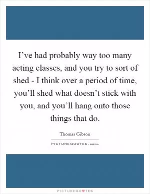 I’ve had probably way too many acting classes, and you try to sort of shed - I think over a period of time, you’ll shed what doesn’t stick with you, and you’ll hang onto those things that do Picture Quote #1