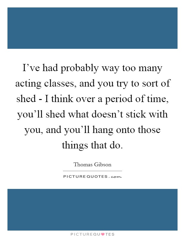 I've had probably way too many acting classes, and you try to sort of shed - I think over a period of time, you'll shed what doesn't stick with you, and you'll hang onto those things that do. Picture Quote #1