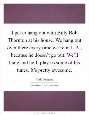 I get to hang out with Billy Bob Thornton at his house. We hang out over there every time we’re in L.A., because he doesn’t go out. We’ll hang and he’ll play us some of his tunes. It’s pretty awesome Picture Quote #1