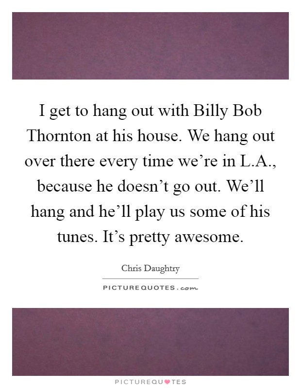 I get to hang out with Billy Bob Thornton at his house. We hang out over there every time we're in L.A., because he doesn't go out. We'll hang and he'll play us some of his tunes. It's pretty awesome. Picture Quote #1