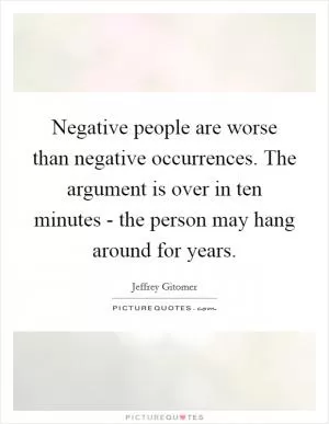 Negative people are worse than negative occurrences. The argument is over in ten minutes - the person may hang around for years Picture Quote #1