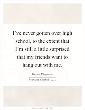 I’ve never gotten over high school, to the extent that I’m still a little surprised that my friends want to hang out with me Picture Quote #1