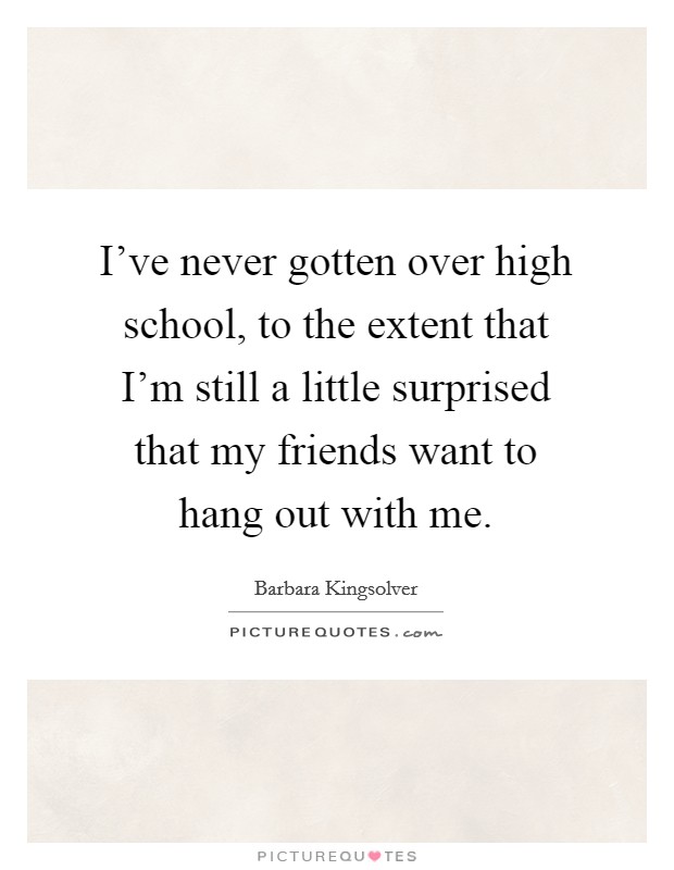 I've never gotten over high school, to the extent that I'm still a little surprised that my friends want to hang out with me. Picture Quote #1