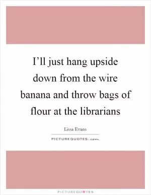 I’ll just hang upside down from the wire banana and throw bags of flour at the librarians Picture Quote #1