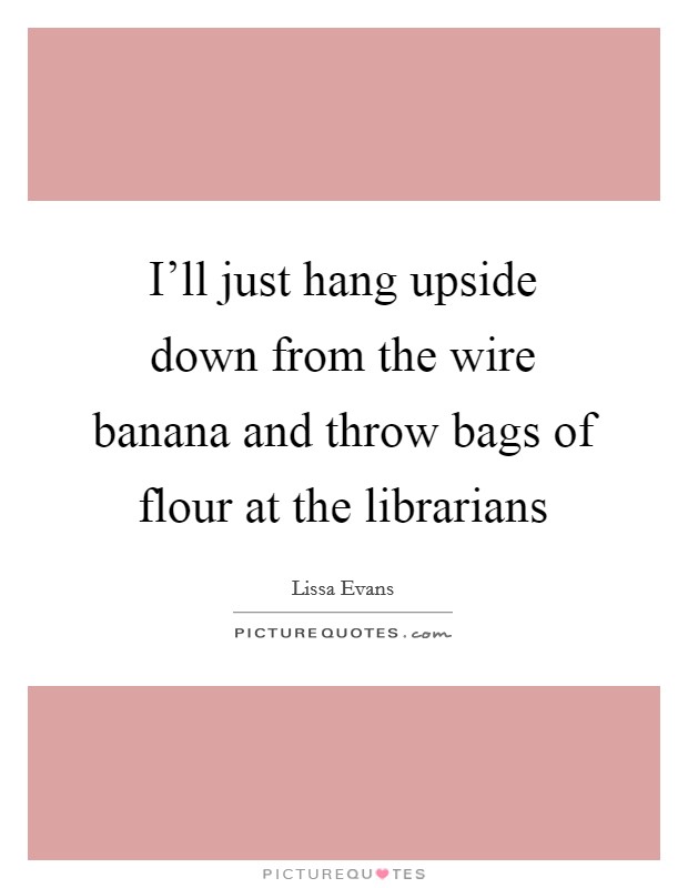 I'll just hang upside down from the wire banana and throw bags of flour at the librarians Picture Quote #1