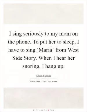 I sing seriously to my mom on the phone. To put her to sleep, I have to sing ‘Maria’ from West Side Story. When I hear her snoring, I hang up Picture Quote #1