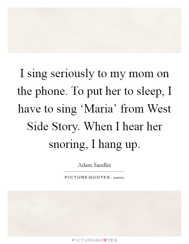 I sing seriously to my mom on the phone. To put her to sleep, I have to sing ‘Maria' from West Side Story. When I hear her snoring, I hang up. Picture Quote #1