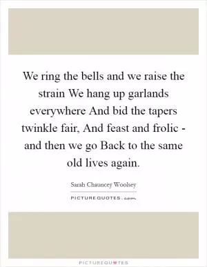 We ring the bells and we raise the strain We hang up garlands everywhere And bid the tapers twinkle fair, And feast and frolic - and then we go Back to the same old lives again Picture Quote #1