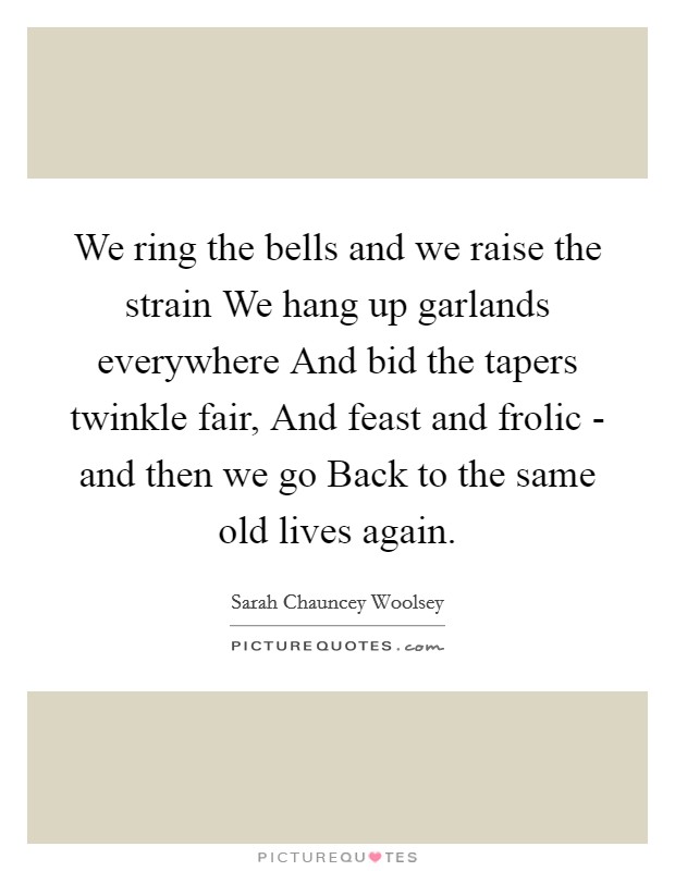 We ring the bells and we raise the strain We hang up garlands everywhere And bid the tapers twinkle fair, And feast and frolic - and then we go Back to the same old lives again. Picture Quote #1