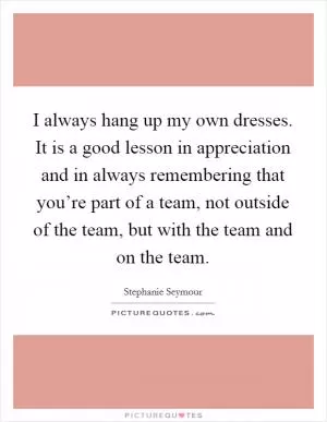 I always hang up my own dresses. It is a good lesson in appreciation and in always remembering that you’re part of a team, not outside of the team, but with the team and on the team Picture Quote #1