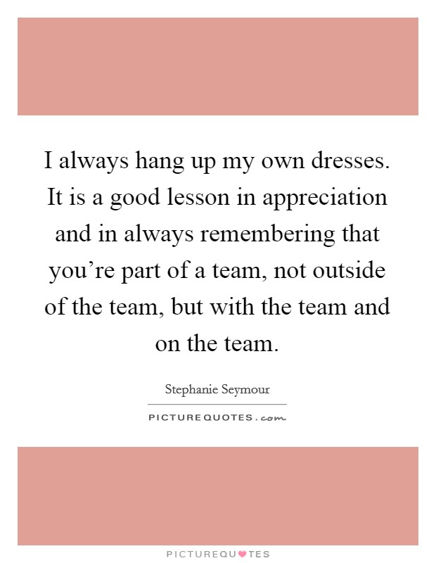 I always hang up my own dresses. It is a good lesson in appreciation and in always remembering that you're part of a team, not outside of the team, but with the team and on the team. Picture Quote #1