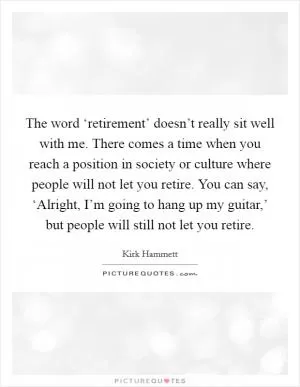 The word ‘retirement’ doesn’t really sit well with me. There comes a time when you reach a position in society or culture where people will not let you retire. You can say, ‘Alright, I’m going to hang up my guitar,’ but people will still not let you retire Picture Quote #1