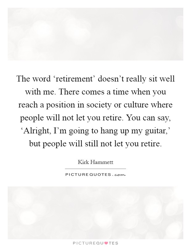 The word ‘retirement' doesn't really sit well with me. There comes a time when you reach a position in society or culture where people will not let you retire. You can say, ‘Alright, I'm going to hang up my guitar,' but people will still not let you retire. Picture Quote #1