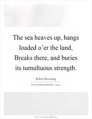 The sea heaves up, hangs loaded o’er the land, Breaks there, and buries its tumultuous strength Picture Quote #1