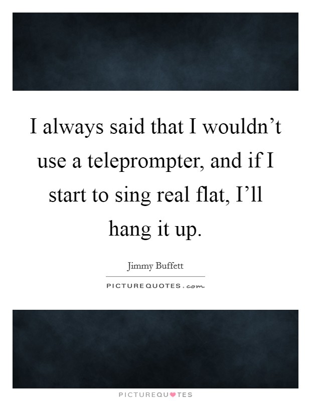 I always said that I wouldn't use a teleprompter, and if I start to sing real flat, I'll hang it up. Picture Quote #1