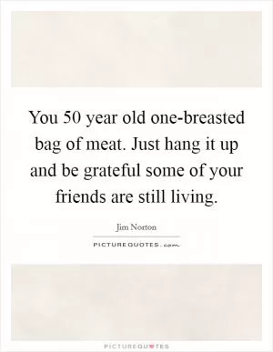 You 50 year old one-breasted bag of meat. Just hang it up and be grateful some of your friends are still living Picture Quote #1