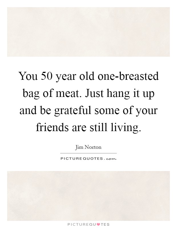 You 50 year old one-breasted bag of meat. Just hang it up and be grateful some of your friends are still living. Picture Quote #1
