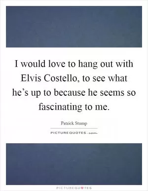 I would love to hang out with Elvis Costello, to see what he’s up to because he seems so fascinating to me Picture Quote #1