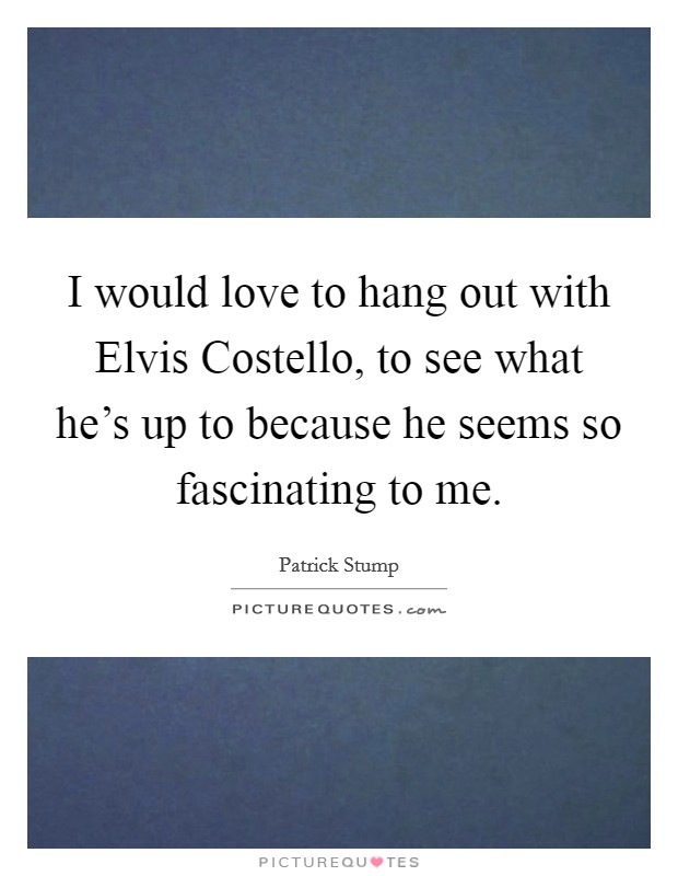 I would love to hang out with Elvis Costello, to see what he's up to because he seems so fascinating to me. Picture Quote #1