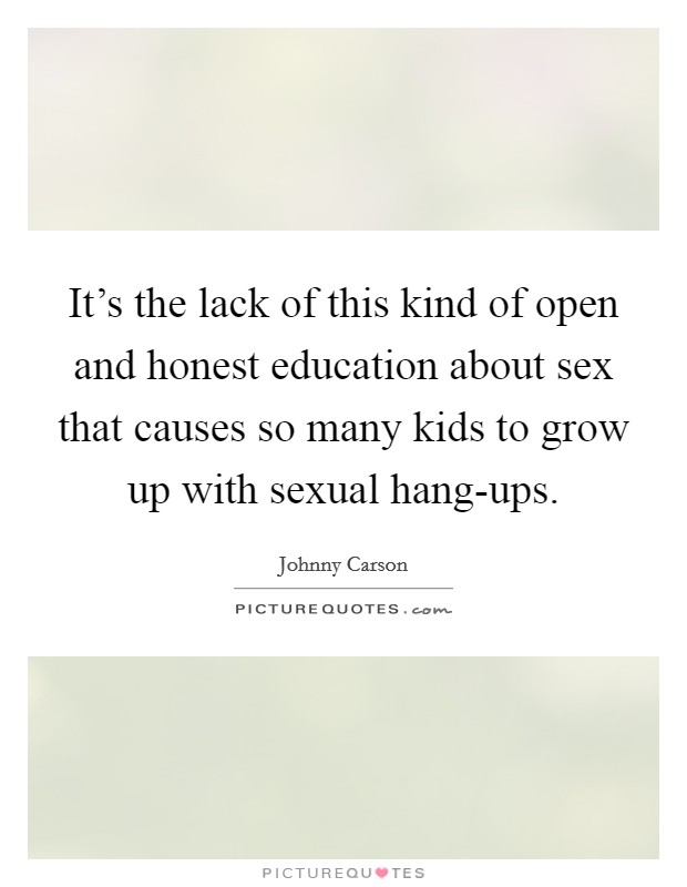 It's the lack of this kind of open and honest education about sex that causes so many kids to grow up with sexual hang-ups. Picture Quote #1