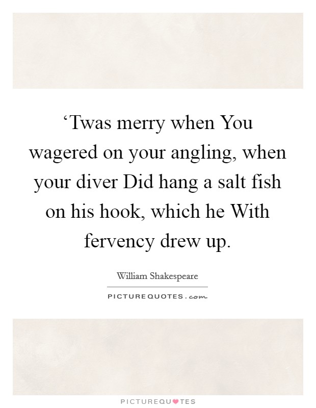 ‘Twas merry when You wagered on your angling, when your diver Did hang a salt fish on his hook, which he With fervency drew up. Picture Quote #1