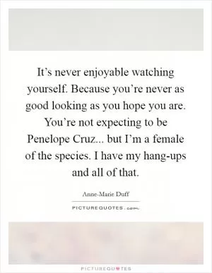 It’s never enjoyable watching yourself. Because you’re never as good looking as you hope you are. You’re not expecting to be Penelope Cruz... but I’m a female of the species. I have my hang-ups and all of that Picture Quote #1
