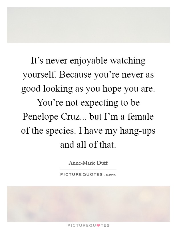 It's never enjoyable watching yourself. Because you're never as good looking as you hope you are. You're not expecting to be Penelope Cruz... but I'm a female of the species. I have my hang-ups and all of that. Picture Quote #1