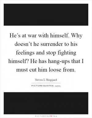 He’s at war with himself. Why doesn’t he surrender to his feelings and stop fighting himself? He has hang-ups that I must cut him loose from Picture Quote #1